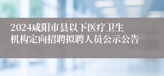 2024咸阳市县以下医疗卫生机构定向招聘拟聘人员公示公告