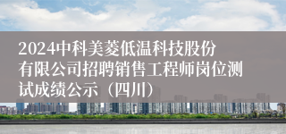 2024中科美菱低温科技股份有限公司招聘销售工程师岗位测试成绩公示（四川）