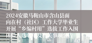 2024安徽马鞍山市含山县面向在村（社区）工作大学毕业生开展“乡编村用”选拔工作入围体检人选名单及有关事项公告