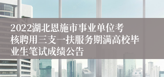 2022湖北恩施市事业单位考核聘用三支一扶服务期满高校毕业生笔试成绩公告