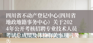 四川省不动产登记中心(四川省地政地籍事务中心）关于2024年公开考核招聘专业技术人员考试总成绩及体检有关事项的公告