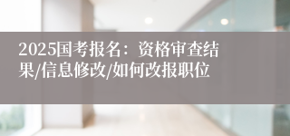 2025国考报名：资格审查结果/信息修改/如何改报职位