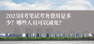 2025国考笔试考务费用是多少？哪些人员可以减免？