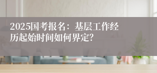 2025国考报名：基层工作经历起始时间如何界定？