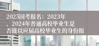 2025国考报名：2023年、2024年普通高校毕业生是否能以应届高校毕业生的身份报考？