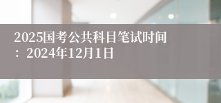 2025国考公共科目笔试时间：2024年12月1日