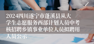 2024四川遂宁市蓬溪县从大学生志愿服务西部计划人员中考核招聘乡镇事业单位人员拟聘用人员公示