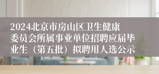 2024北京市房山区卫生健康委员会所属事业单位招聘应届毕业生（第五批）拟聘用人选公示