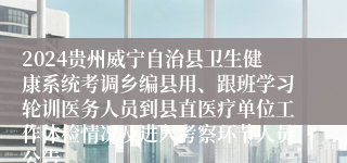 2024贵州威宁自治县卫生健康系统考调乡编县用、跟班学习轮训医务人员到县直医疗单位工作体检情况及进入考察环节人员公告