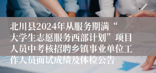 北川县2024年从服务期满“大学生志愿服务西部计划”项目人员中考核招聘乡镇事业单位工作人员面试成绩及体检公告