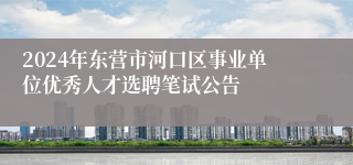 2024年东营市河口区事业单位优秀人才选聘笔试公告