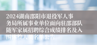 2024湖南邵阳市退役军人事务局所属事业单位面向驻邵部队随军家属招聘综合成绩排名及入围体检人员名单公告