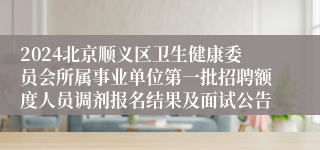 2024北京顺义区卫生健康委员会所属事业单位第一批招聘额度人员调剂报名结果及面试公告