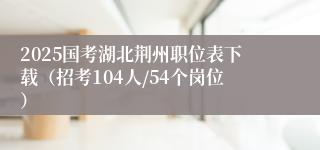 2025国考湖北荆州职位表下载（招考104人/54个岗位）
