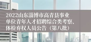 2022山东淄博市高青县事业单位青年人才招聘综合类考察、体检弃权人员公告（第八批）