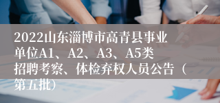 2022山东淄博市高青县事业单位A1、A2、A3、A5类招聘考察、体检弃权人员公告（第五批）