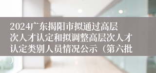 2024广东揭阳市拟通过高层次人才认定和拟调整高层次人才认定类别人员情况公示（第六批）