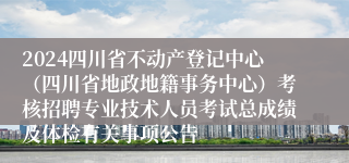 2024四川省不动产登记中心（四川省地政地籍事务中心）考核招聘专业技术人员考试总成绩及体检有关事项公告