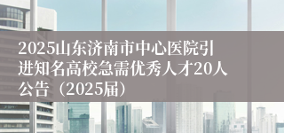 2025山东济南市中心医院引进知名高校急需优秀人才20人公告（2025届）