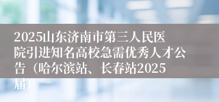 2025山东济南市第三人民医院引进知名高校急需优秀人才公告（哈尔滨站、长春站2025届）