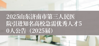 2025山东济南市第三人民医院引进知名高校急需优秀人才50人公告（2025届）