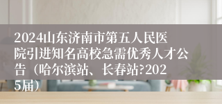 2024山东济南市第五人民医院引进知名高校急需优秀人才公告（哈尔滨站、长春站?2025届）