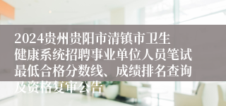 2024贵州贵阳市清镇市卫生健康系统招聘事业单位人员笔试最低合格分数线、成绩排名查询及资格复审公告