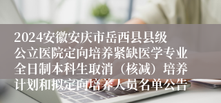 2024安徽安庆市岳西县县级公立医院定向培养紧缺医学专业全日制本科生取消（核减）培养计划和拟定向培养人员名单公告