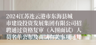 2024江苏连云港市东海县城市建设投资发展集团有限公司招聘通过资格复审（入围面试）人员名单公布及面试有关事项通知