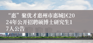 “惠”聚优才惠州市惠城区2024年公开招聘硕博士研究生17人公告