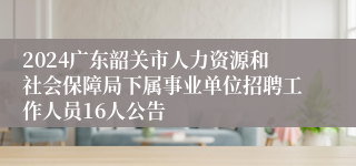 2024广东韶关市人力资源和社会保障局下属事业单位招聘工作人员16人公告