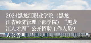 2024黑龙江职业学院（黑龙江省经济管理干部学院）“黑龙江人才周”公开招聘工作人员9人公告