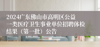 2024广东佛山市高明区公益一类医疗卫生事业单位招聘体检结果（第一批）公告