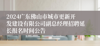 2024广东佛山市城市更新开发建设有限公司副总经理招聘延长报名时间公告