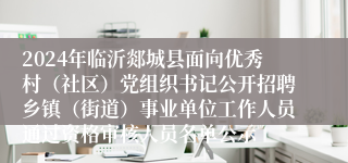 2024年临沂郯城县面向优秀村（社区）党组织书记公开招聘乡镇（街道）事业单位工作人员通过资格审核人员名单公示