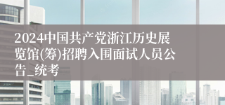 2024中国共产党浙江历史展览馆(筹)招聘入围面试人员公告_统考