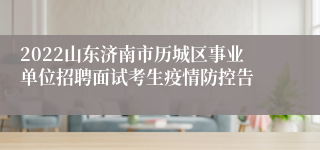 2022山东济南市历城区事业单位招聘面试考生疫情防控告