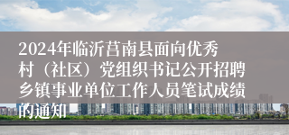 2024年临沂莒南县面向优秀村（社区）党组织书记公开招聘乡镇事业单位工作人员笔试成绩的通知