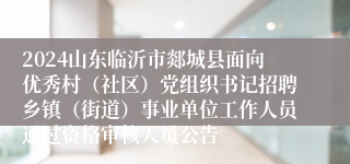 2024山东临沂市郯城县面向优秀村（社区）党组织书记招聘乡镇（街道）事业单位工作人员通过资格审核人员公告