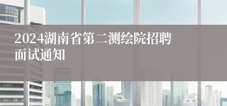 2024湖南省第二测绘院招聘面试通知