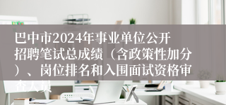 巴中市2024年事业单位公开招聘笔试总成绩（含政策性加分）、岗位排名和入围面试资格审查人员