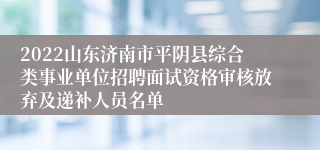 2022山东济南市平阴县综合类事业单位招聘面试资格审核放弃及递补人员名单