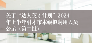 关于“达人英才计划”2024年上半年引才市本级拟聘用人员公示（第二批）