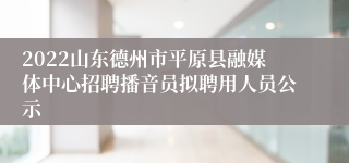 2022山东德州市平原县融媒体中心招聘播音员拟聘用人员公示