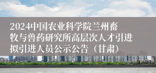 2024中国农业科学院兰州畜牧与兽药研究所高层次人才引进拟引进人员公示公告（甘肃）