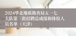 2024华北地质勘查局五一七大队第三批招聘总成绩和体检人员名单（天津）