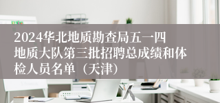 2024华北地质勘查局五一四地质大队第三批招聘总成绩和体检人员名单（天津）