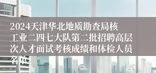 2024天津华北地质勘查局核工业二四七大队第二批招聘高层次人才面试考核成绩和体检人员名单