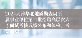 2024天津华北地质勘查局所属事业单位第二批招聘高层次人才面试考核成绩公布和体检、考察通知