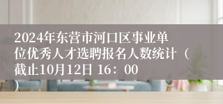 2024年东营市河口区事业单位优秀人才选聘报名人数统计（截止10月12日 16：00）